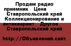 Продам радио приемник › Цена ­ 6 000 - Ставропольский край Коллекционирование и антиквариат » Другое   . Ставропольский край